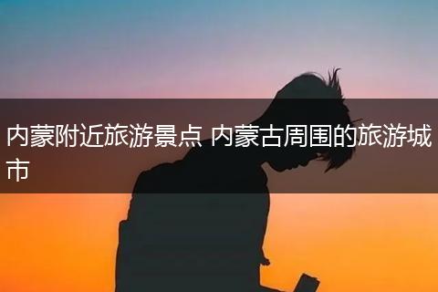 内蒙附近旅游景点 内蒙古周围的旅游城市
