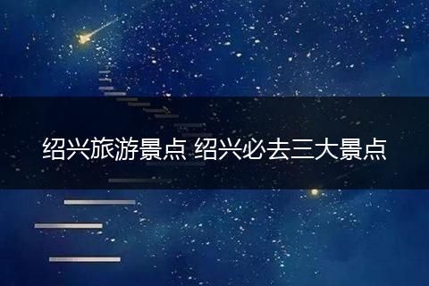 绍兴旅游景点 绍兴必去三大景点