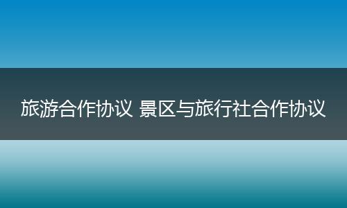 旅游合作协议 景区与旅行社合作协议