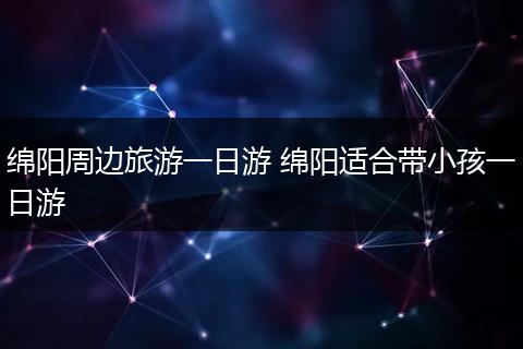 绵阳周边旅游一日游 绵阳适合带小孩一日游