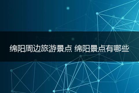 绵阳周边旅游景点 绵阳景点有哪些