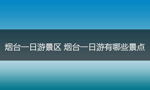 烟台一日游景区 烟台一日游有哪些景点