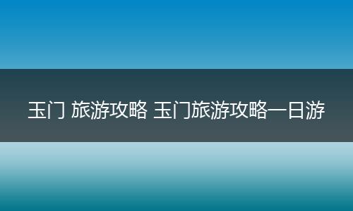 玉门 旅游攻略 玉门旅游攻略一日游