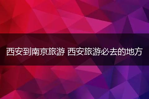 西安到南京旅游 西安旅游必去的地方