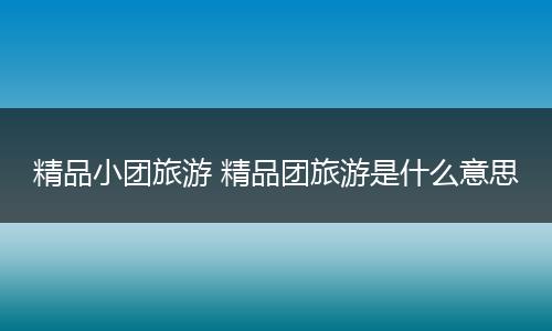 精品小团旅游 精品团旅游是什么意思