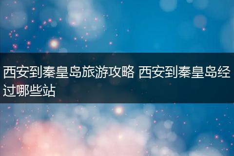 西安到秦皇岛旅游攻略 西安到秦皇岛经过哪些站