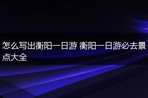 怎么写出衡阳一日游 衡阳一日游必去景点大全