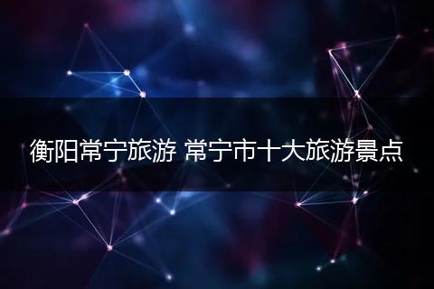 衡阳常宁旅游 常宁市十大旅游景点