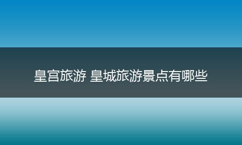 皇宫旅游 皇城旅游景点有哪些