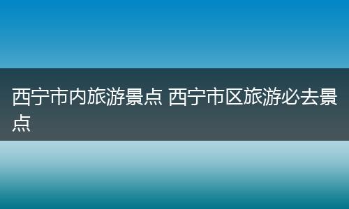 西宁市内旅游景点 西宁市区旅游必去景点
