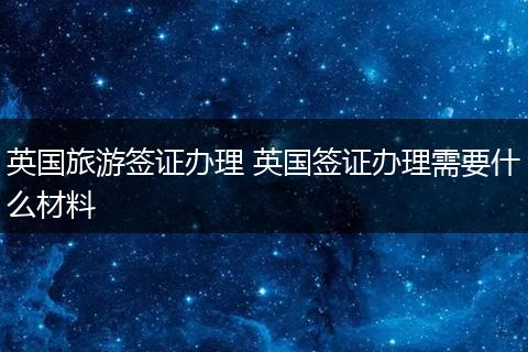 英国旅游签证办理 英国签证办理需要什么材料