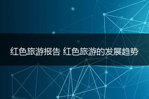红色旅游报告 红色旅游的发展趋势