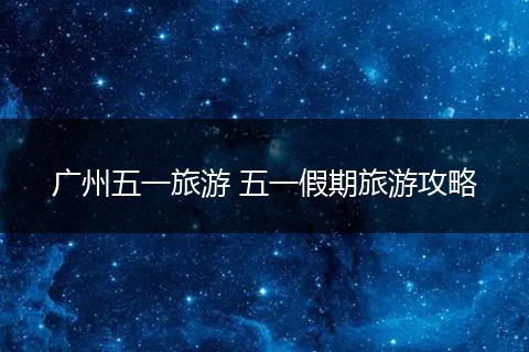 广州五一旅游 五一假期旅游攻略