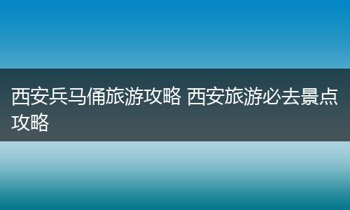 西安兵马俑旅游攻略 西安旅游必去景点攻略
