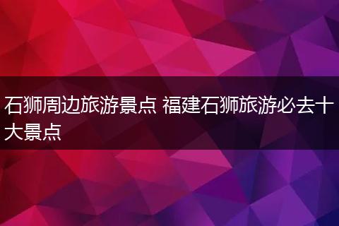 石狮周边旅游景点 福建石狮旅游必去十大景点