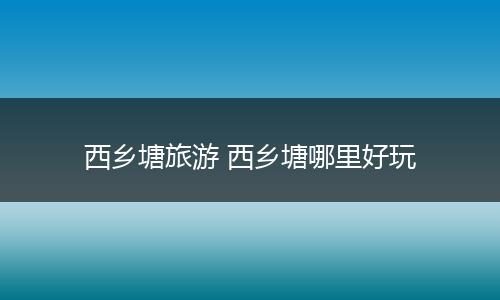 西乡塘旅游 西乡塘哪里好玩