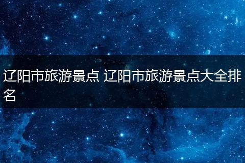辽阳市旅游景点 辽阳市旅游景点大全排名