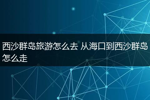 西沙群岛旅游怎么去 从海口到西沙群岛怎么走