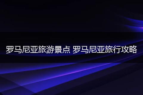 罗马尼亚旅游景点 罗马尼亚旅行攻略