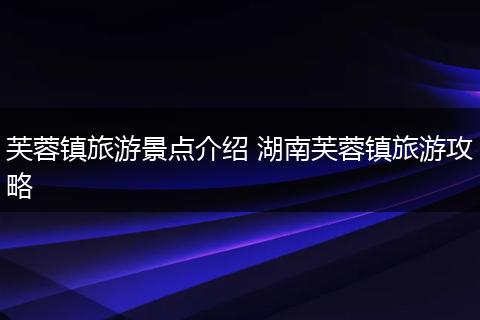 芙蓉镇旅游景点介绍 湖南芙蓉镇旅游攻略