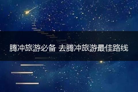 腾冲旅游必备 去腾冲旅游最佳路线