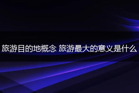 旅游目的地概念 旅游最大的意义是什么