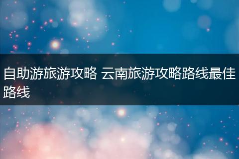 自助游旅游攻略 云南旅游攻略路线最佳路线