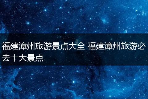 福建漳州旅游景点大全 福建漳州旅游必去十大景点