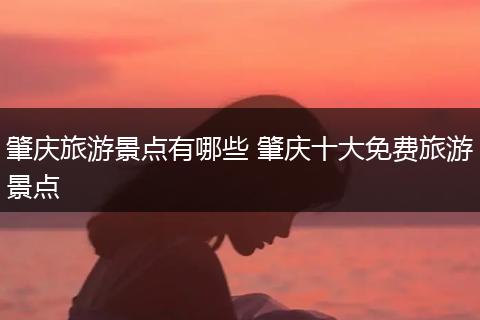 肇庆旅游景点有哪些 肇庆十大免费旅游景点