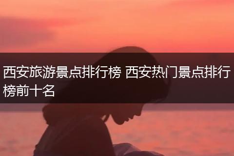 西安旅游景点排行榜 西安热门景点排行榜前十名