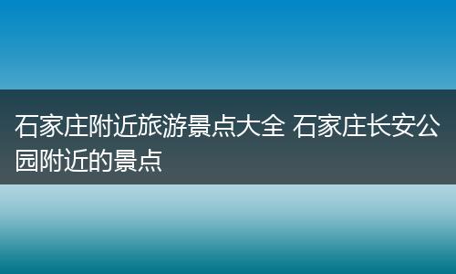 石家庄附近旅游景点大全 石家庄长安公园附近的景点