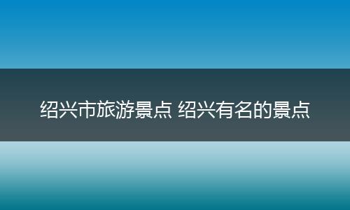 绍兴市旅游景点 绍兴有名的景点