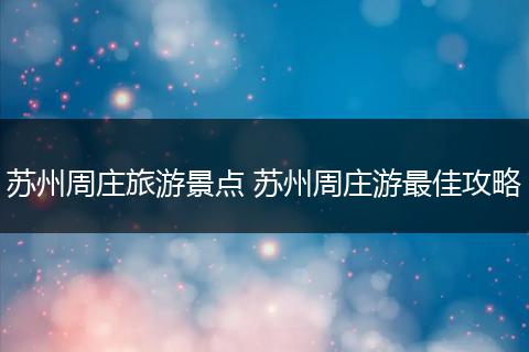 苏州周庄旅游景点 苏州周庄游最佳攻略