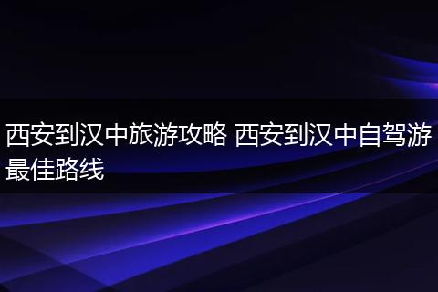 西安到汉中旅游攻略 西安到汉中自驾游最佳路线