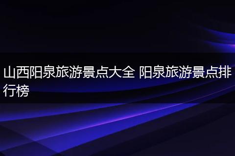 山西阳泉旅游景点大全 阳泉旅游景点排行榜