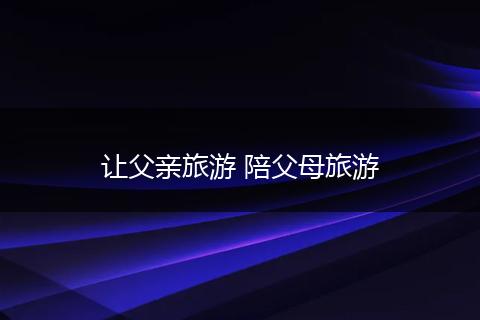 让父亲旅游 陪父母旅游