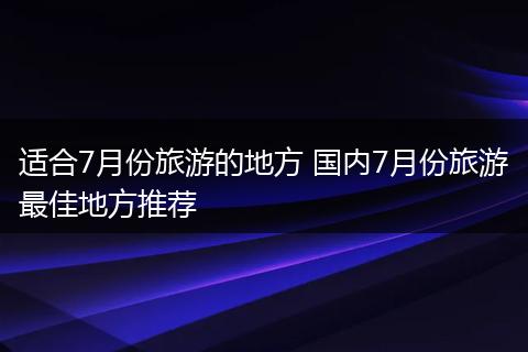 适合7月份旅游的地方 国内7月份旅游最佳地方推荐