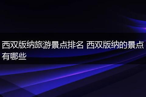 西双版纳旅游景点排名 西双版纳的景点有哪些