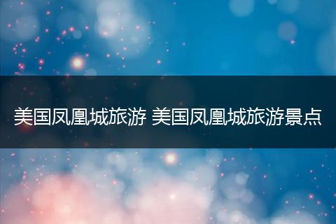 美国凤凰城旅游 美国凤凰城旅游景点