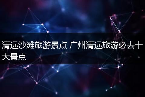 清远沙滩旅游景点 广州清远旅游必去十大景点