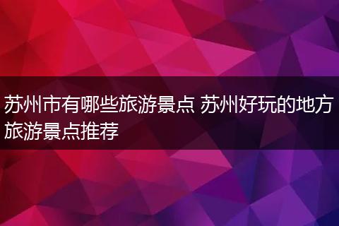 苏州市有哪些旅游景点 苏州好玩的地方旅游景点推荐