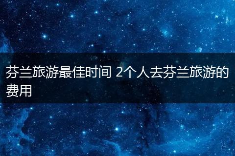 芬兰旅游最佳时间 2个人去芬兰旅游的费用