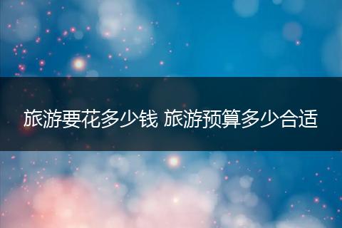 旅游要花多少钱 旅游预算多少合适