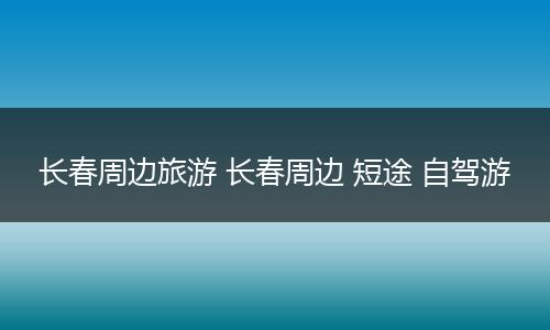 长春周边旅游 长春周边 短途 自驾游