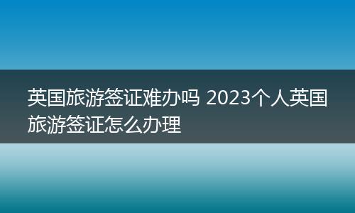 英国旅游签证难办吗 2023个人英国旅游签证怎么办理