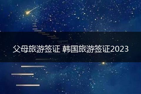 父母旅游签证 韩国旅游签证2023