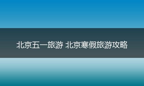北京五一旅游 北京寒假旅游攻略