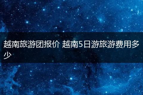 越南旅游团报价 越南5日游旅游费用多少