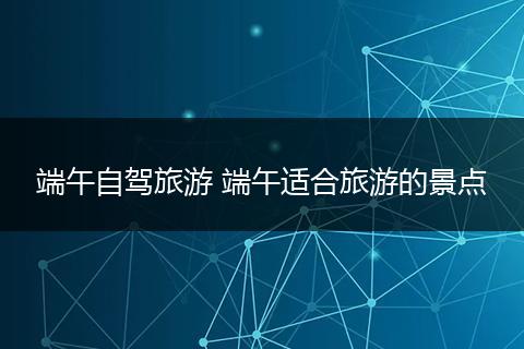 端午自驾旅游 端午适合旅游的景点