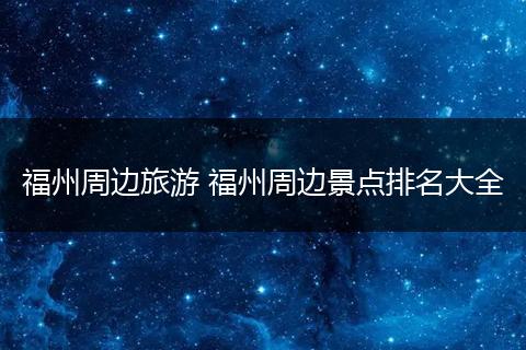 福州周边旅游 福州周边景点排名大全
